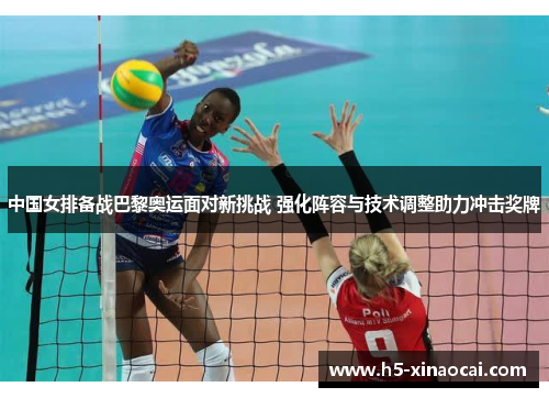 中国女排备战巴黎奥运面对新挑战 强化阵容与技术调整助力冲击奖牌