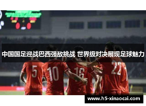 中国国足迎战巴西强敌挑战 世界级对决展现足球魅力
