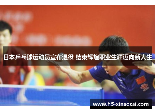 日本乒乓球运动员宣布退役 结束辉煌职业生涯迈向新人生